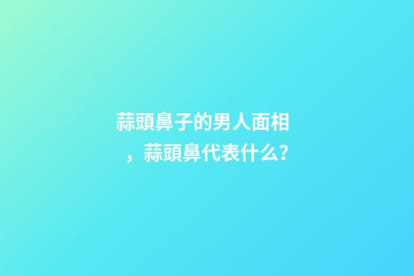 蒜頭鼻子的男人面相，蒜頭鼻代表什么？